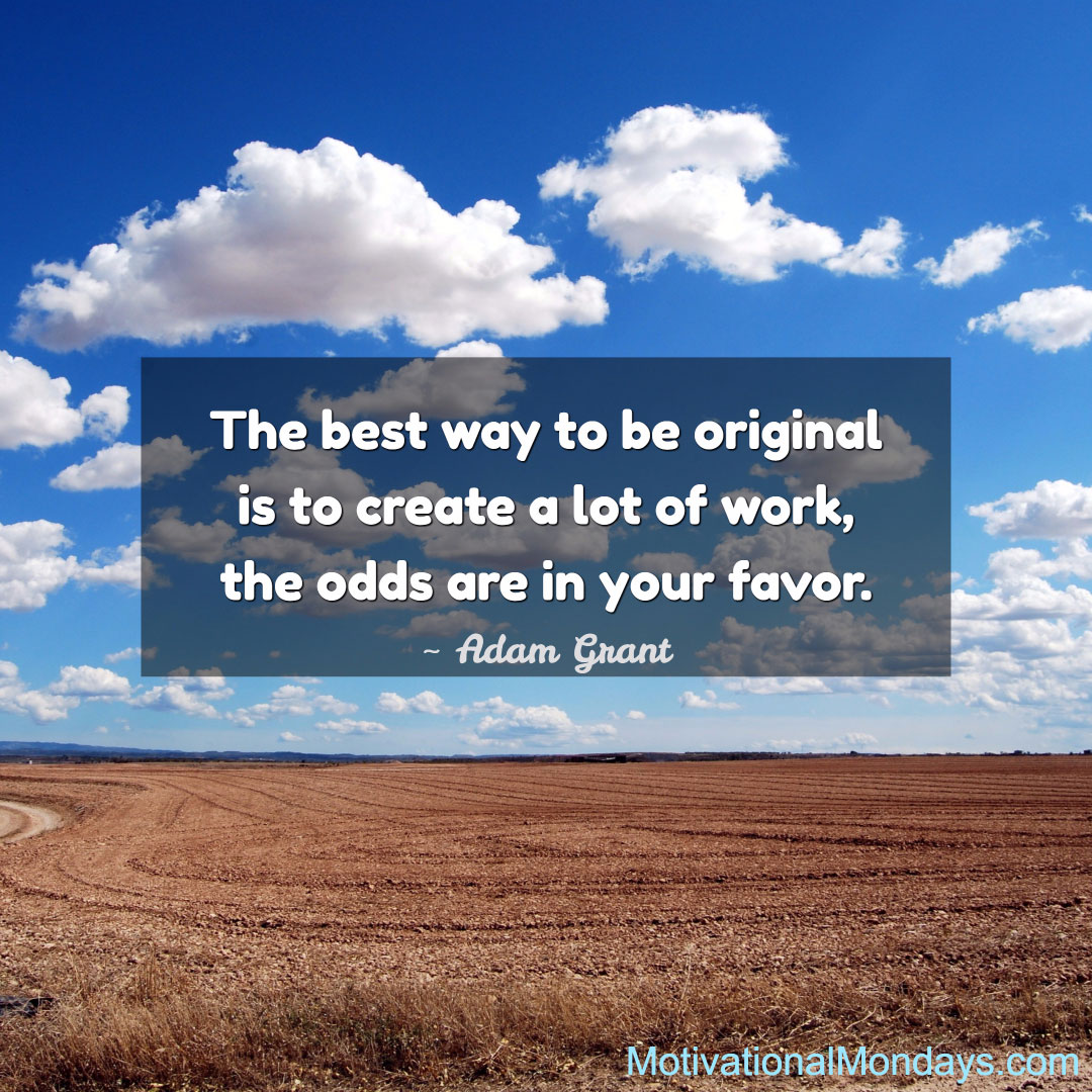 The best way to be original is to create a lot of work, the odds are in your favor. ~ Adam Grant