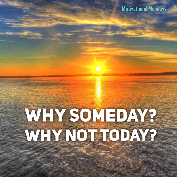 Why Someday? Why Not Today?